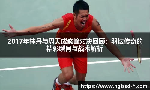2017年林丹与周天成巅峰对决回顾：羽坛传奇的精彩瞬间与战术解析